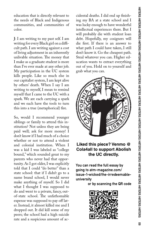 ‘education that is directly relevant to
the needs of Black and Indigenous
communities, and communities of
color.

J:Lam writing to my past self Lam
‘writing for every Black girl on a difi-
cult path, Iam writing against a cost
ofliving adjustment in an inherently
unlivable situation, The money that
Tmake as a graduate student is more
than T've ever made at any other job.
‘My participation in the UC system
kills people. Like so much else in
‘our capitalist system, Tam kept alive
by others’ death. When I say I am
‘writing to myself, I mean to remind
myself that I came to the UC with a
spark. We are each carrying a spark
and we each have the tools to turn
this into a true (metaphorical) fire.

So, would I recommend younger
siblings or family to attend this in-
stitution? Not unless they are being
paid well; ask for more money! I
don't know if [had much of a choice
whether or not to attend a violent
and colonial institution. When I
was a kid I was labeled as “college
bound,” which sounded great to my
parents who never had that oppor-
tunity. As I got older, I was explicitly
told that I could “do better” than a
state school: that if I didnt go to a
name brand school, I would never
make anything of myself. So I did
what I thought I was supposed to
do and went to a private, fancy, out-
‘of-state school. The unfathomable
‘expense was supposed to pay off lat-
cr. Instead, it almost killed me and I
dropped out. It did kill some of my
peers; the school had a high suicide
rate and a suspicious amount of ac-

cidental deaths. I did end up finish-
ing my BA at a state school and I
vwas lucky enough to have wonderful
intellectual experiences there, But I
will probably die with student loan
debt. Hopefully, my cosigners will
die first. If there is an answer to
what path I could have taken, I still
don't know it. Go the cheapest path.
Steal whatever you can. Higher ed-
cation wants to extract everything
out of you, Hold on to yourself and
grab what you can.

 

Liked this piece? Venmo @
Coladall to support Abolish
the UC directly.

‘You can read the full essay by
going to atm-magazine.com/
issue-1-wicked/the-irredeemable-
university

or by scanning the QR code

 

‘SUSLBH SUBLBH SUSLBH SYBL6H SULBH SUBL6H SULBH SU3ISH SULBH SUBLGH SURLSH SUBLGH SURLSH SUBLGH SULBH SUBLGH SUBISH SUSLBH SULSH

60
